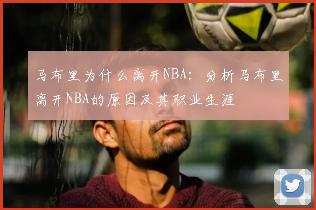 马布里为什么离开NBA：分析马布里离开NBA的原因及其职业生涯