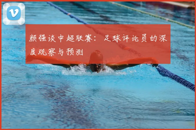 颜强谈中超联赛：足球评论员的深度观察与预测